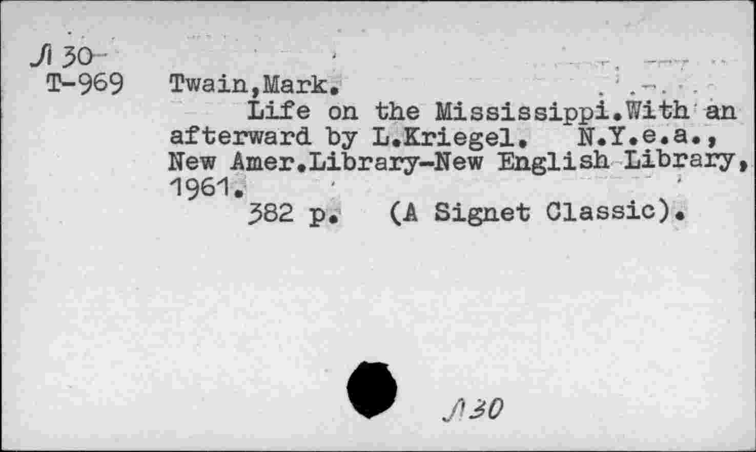 ﻿Ji 30
T-969
Twain,Mark,	■ -
Life on the Mississippi.With an afterward, by L.Kriegel, N.Y.e.a., New Amer,Library-New English Library, 1961.
382 p. (A Signet Classic).